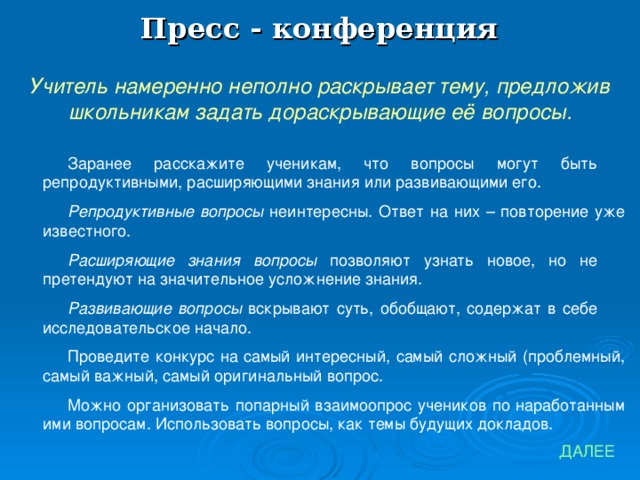 Пресс - конференция Учитель намеренно неполно раскрывает тему, предложив школьникам задать дораскрывающие её вопросы. Заранее расскажите ученикам, что вопросы могут быть репродуктивными, расширяющими знания или развивающими его. Репродуктивные вопросы неинтересны. Ответ на них – повторение уже известного. Расширяющие знания вопросы позволяют узнать новое, но не претендуют на значительное усложнение знания. Развивающие вопросы вскрывают суть, обобщают, содержат в себе исследовательское начало. Проведите конкурс на самый интересный, самый сложный (проблемный, самый важный, самый оригинальный вопрос. Можно организовать попарный взаимоопрос учеников по наработанным ими вопросам. Использовать вопросы, как темы будущих докладов. ДАЛЕЕ 