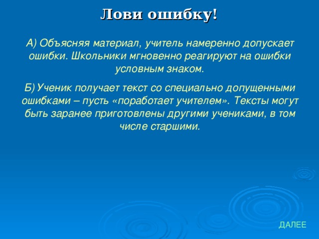 Лови ошибку! А) Объясняя материал, учитель намеренно допускает ошибки. Школьники мгновенно реагируют на ошибки условным знаком. Б) Ученик получает текст со специально допущенными ошибками – пусть «поработает учителем». Тексты могут быть заранее приготовлены другими учениками, в том числе старшими. ДАЛЕЕ 