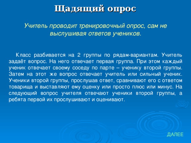 Щадящий опрос Учитель проводит тренировочный опрос, сам не выслушивая ответов учеников. Класс разбивается на 2 группы по рядам-вариантам. Учитель задаёт вопрос. На него отвечает первая группа. При этом каждый ученик отвечает своему соседу по парте – ученику второй группы. Затем на этот же вопрос отвечает учитель или сильный ученик. Ученики второй группы, прослушав ответ, сравнивают его с ответом товарища и выставляют ему оценку или просто плюс или минус. На следующий вопрос учителя отвечают ученики второй группы, а ребята первой их прослушивают и оценивают. ДАЛЕЕ 