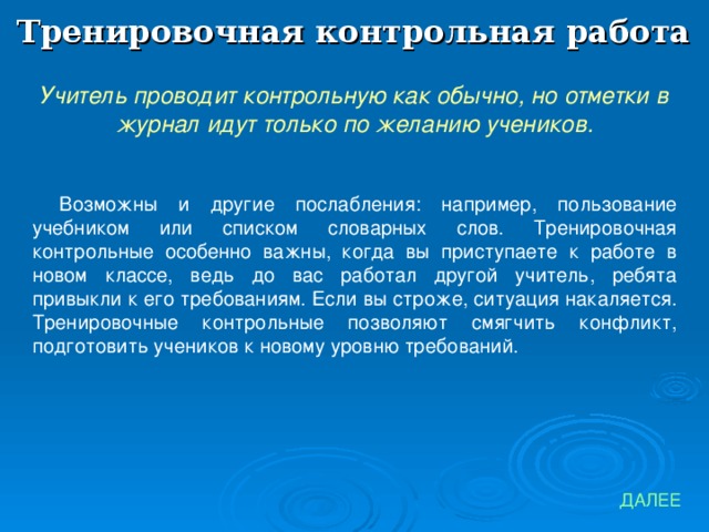 Тренировочная контрольная работа Учитель проводит контрольную как обычно, но отметки в журнал идут только по желанию учеников. Возможны и другие послабления: например, пользование учебником или списком словарных слов. Тренировочная контрольные особенно важны, когда вы приступаете к работе в новом классе, ведь до вас работал другой учитель, ребята привыкли к его требованиям. Если вы строже, ситуация накаляется. Тренировочные контрольные позволяют смягчить конфликт, подготовить учеников к новому уровню требований. ДАЛЕЕ 