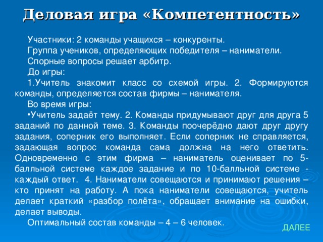 Деловая игра «Компетентность» Участники: 2 команды учащихся – конкуренты. Группа учеников, определяющих победителя – наниматели. Спорные вопросы решает арбитр. До игры: 1.Учитель знакомит класс со схемой игры. 2. Формируются команды, определяется состав фирмы – нанимателя. Во время игры: Учитель задаёт тему. 2. Команды придумывают друг для друга 5 заданий по данной теме. 3. Команды поочерёдно дают друг другу задания, соперник его выполняет. Если соперник не справляется, задающая вопрос команда сама должна на него ответить. Одновременно с этим фирма – наниматель оценивает по 5-балльной системе каждое задание и по 10-балльной системе - каждый ответ. 4. Наниматели совещаются и принимают решения – кто принят на работу. А пока наниматели совещаются, учитель делает краткий «разбор полёта», обращает внимание на ошибки, делает выводы. Оптимальный состав команды – 4 – 6 человек. ДАЛЕЕ 