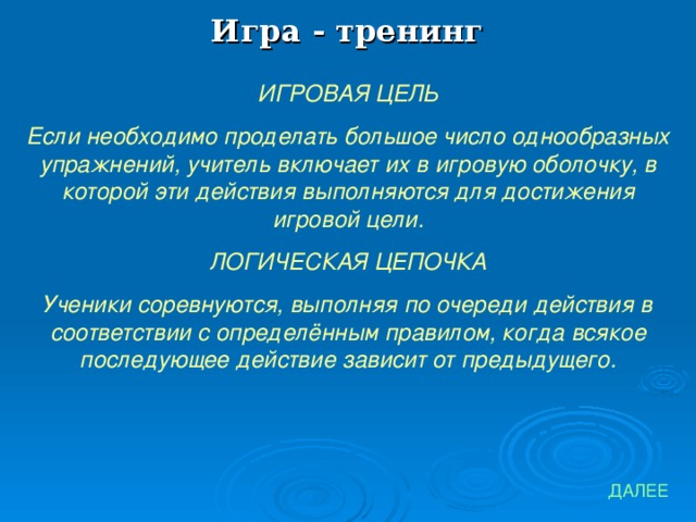 Игра - тренинг ИГРОВАЯ ЦЕЛЬ Если необходимо проделать большое число однообразных упражнений, учитель включает их в игровую оболочку, в которой эти действия выполняются для достижения игровой цели. ЛОГИЧЕСКАЯ ЦЕПОЧКА Ученики соревнуются, выполняя по очереди действия в соответствии с определённым правилом, когда всякое последующее действие зависит от предыдущего. ДАЛЕЕ 