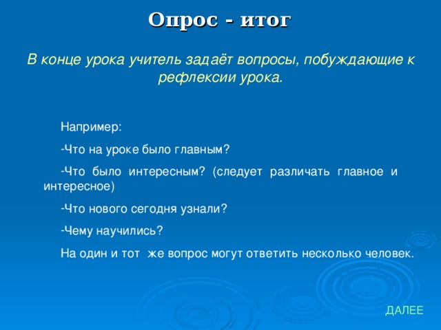 Опрос - итог В конце урока учитель задаёт вопросы, побуждающие к рефлексии урока. Например: Что на уроке было главным? Что было интересным? (следует различать главное и интересное) Что нового сегодня узнали? Чему научились? На один и тот же вопрос могут ответить несколько человек. ДАЛЕЕ 
