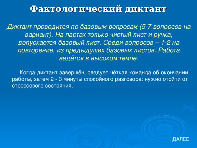 Фактологический диктант Диктант проводится по базовым вопросам (5-7 вопросов на вариант). На партах только чистый лист и ручка, допускается базовый лист. Среди вопросов – 1-2 на повторение, из предыдущих базовых листов. Работа ведётся в высоком темпе. Когда диктант завершён, следует чёткая команда об окончании работы, затем 2 - 3 минуты спокойного разговора: нужно отойти от стрессового состояния. ДАЛЕЕ 