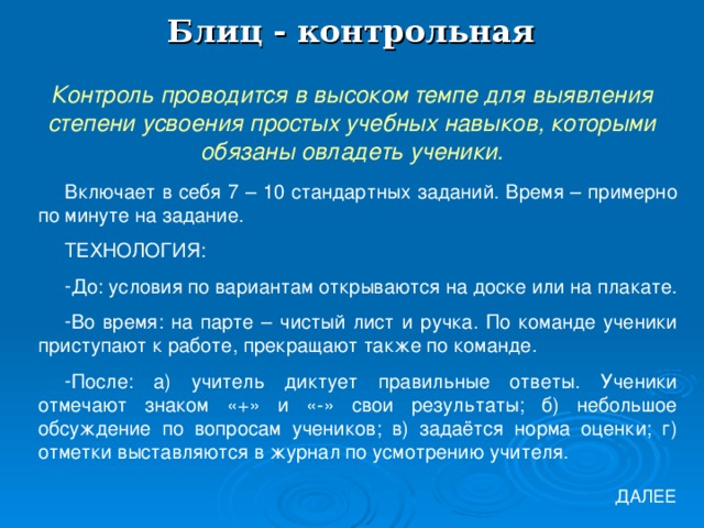 Блиц - контрольная Контроль проводится в высоком темпе для выявления степени усвоения простых учебных навыков, которыми обязаны овладеть ученики. Включает в себя 7 – 10 стандартных заданий. Время – примерно по минуте на задание. ТЕХНОЛОГИЯ: До: условия по вариантам открываются на доске или на плакате. Во время: на парте – чистый лист и ручка. По команде ученики приступают к работе, прекращают также по команде. После: а) учитель диктует правильные ответы. Ученики отмечают знаком «+» и «-» свои результаты; б) небольшое обсуждение по вопросам учеников; в) задаётся норма оценки; г) отметки выставляются в журнал по усмотрению учителя. ДАЛЕЕ 