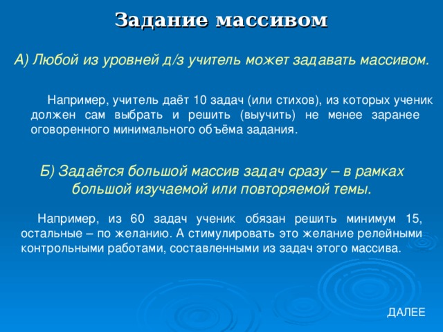 Задание массивом А) Любой из уровней д/з учитель может задавать массивом. Например, учитель даёт 10 задач (или стихов), из которых ученик должен сам выбрать и решить (выучить) не менее заранее оговоренного минимального объёма задания. Б) Задаётся большой массив задач сразу – в рамках большой изучаемой или повторяемой темы. Например, из 60 задач ученик обязан решить минимум 15, остальные – по желанию. А стимулировать это желание релейными контрольными работами, составленными из задач этого массива. ДАЛЕЕ 