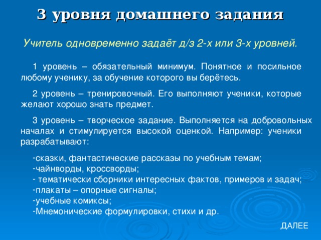 3 уровня домашнего задания Учитель одновременно задаёт д/з 2-х или 3-х уровней. 1 уровень – обязательный минимум. Понятное и посильное любому ученику, за обучение которого вы берётесь. 2 уровень – тренировочный. Его выполняют ученики, которые желают хорошо знать предмет. 3 уровень – творческое задание. Выполняется на добровольных началах и стимулируется высокой оценкой. Например: ученики разрабатывают: сказки, фантастические рассказы по учебным темам; чайнворды, кроссворды;  тематически сборники интересных фактов, примеров и задач; плакаты – опорные сигналы; учебные комиксы; Мнемонические формулировки, стихи и др. ДАЛЕЕ 