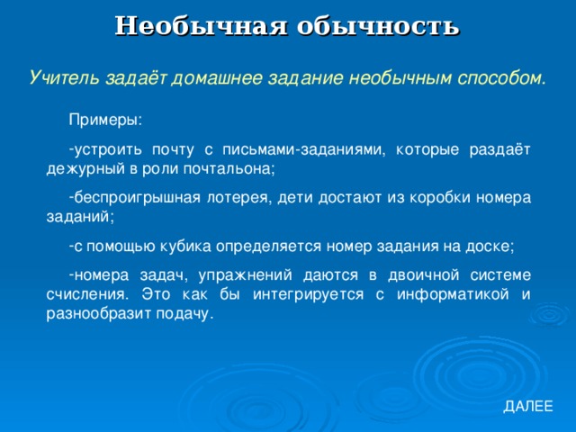 Необычная обычность Учитель задаёт домашнее задание необычным способом. Примеры: устроить почту с письмами-заданиями, которые раздаёт дежурный в роли почтальона; беспроигрышная лотерея, дети достают из коробки номера заданий; с помощью кубика определяется номер задания на доске; номера задач, упражнений даются в двоичной системе счисления. Это как бы интегрируется с информатикой и разнообразит подачу. ДАЛЕЕ 