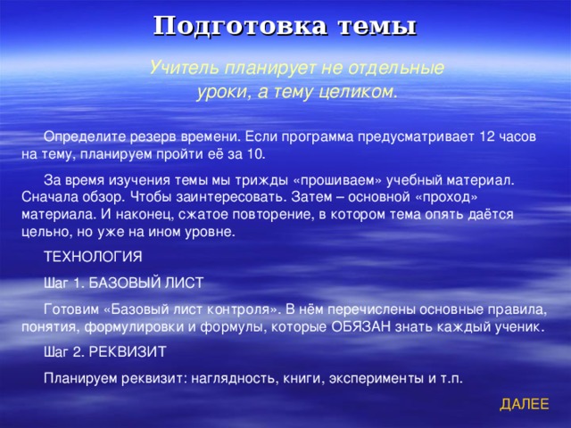 Подготовка темы Учитель планирует не отдельные уроки, а тему целиком. Определите резерв времени. Если программа предусматривает 12 часов на тему, планируем пройти её за 10. За время изучения темы мы трижды «прошиваем» учебный материал. Сначала обзор. Чтобы заинтересовать. Затем – основной «проход» материала. И наконец, сжатое повторение, в котором тема опять даётся цельно, но уже на ином уровне. ТЕХНОЛОГИЯ Шаг 1. БАЗОВЫЙ ЛИСТ Готовим «Базовый лист контроля». В нём перечислены основные правила, понятия, формулировки и формулы, которые ОБЯЗАН знать каждый ученик. Шаг 2. РЕКВИЗИТ Планируем реквизит: наглядность, книги, эксперименты и т.п. ДАЛЕЕ 
