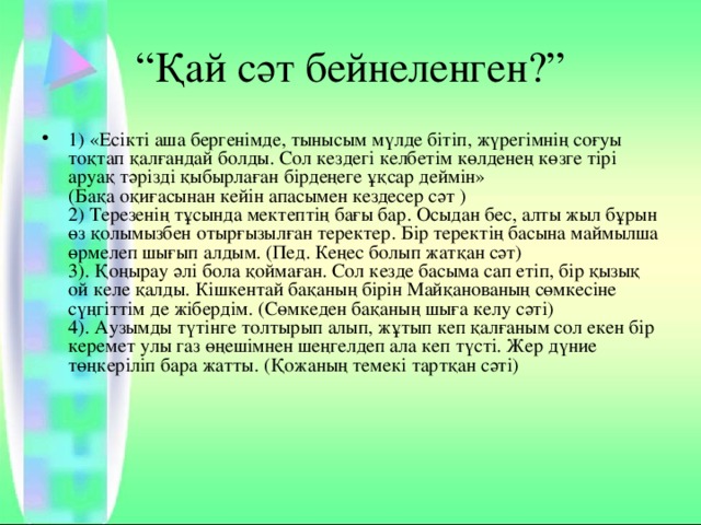 “ Қай сәт бейнеленген?” 1) «Есікті аша бергенімде, тынысым мүлде бітіп, жүрегімнің соғуы то қтап қалғандай болды. Сол кездегі келбетім көлденең көзге тірі аруақ тәрізді қыбырлаған бірдеңеге ұқсар деймін»  (Бақа оқиғасынан кейін апасымен кездесер сәт )  2) Терезенің тұсында мектептің бағы бар. Осыдан бес, алты жыл бұрын өз қолымызбен отырғызылған теректер. Бір теректің басына маймылша өрмелеп шығып алдым. (Пед. Кеңес болып жатқан сәт)  3). Қоңырау әлі бола қоймаған. Сол кезде басыма сап етіп, бір қызық ой келе қалды. Кішкентай бақаның бірін Майқанованың сөмкесіне сүңгіттім де жібердім. (Сөмкеден бақаның шыға келу сәті)  4). Аузымды түтінге толтырып алып, жұтып кеп қалғаным сол екен бір керемет улы газ өңешімнен шеңгелдеп ала кеп түсті. Жер дүние төңкеріліп бара жатты. (Қожаның темекі тартқан сәті)    