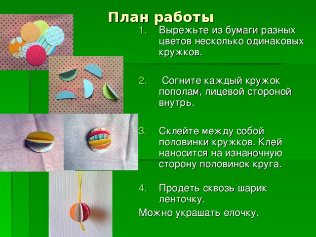 План работы Вырежьте из бумаги разных цветов несколько одинаковых кружков.   Согните каждый кружок пополам, лицевой стороной внутрь.   Склейте между собой половинки кружков. Клей наносится на изнаночную сторону половинок круга.   Продеть сквозь шарик ленточку. Можно украшать елочку.