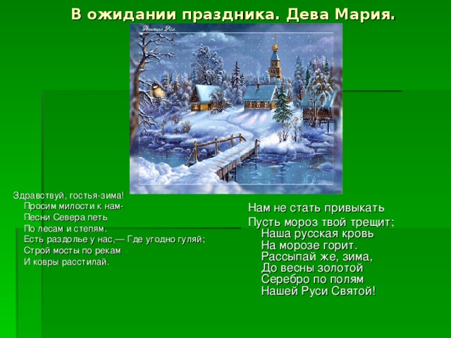 В ожидании праздника. Дева Мария. Здравствуй, гостья-зима!  Просим милости к нам-   Песни Севера петь   По лесам и степям.  Есть раздолье у нас,— Где угодно гуляй;  Строй мосты по рекам   И ковры расстилай. Нам не стать привыкать Пусть мороз твой трещит;  Наша русская кровь   На морозе горит.  Рассыпай же, зима,  До весны золотой   Серебро по полям  Нашей Руси Святой!