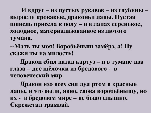  И вдруг – из пустых рукавов – из глубины – выросли кровавые, драконьи лапы. Пустая шинель присела к полу – и в лапах серенькое, холодное, материализованное из лютого тумана.  --Мать ты моя! Воробьёныш замёрз, а! Ну скажи ты на милость!  Дракон сбил назад картуз – и в тумане два глаза – две щёлочки из бредового - в человеческий мир.  Дракон изо всех сил дул ртом в красные лапы, и это были, явно, слова воробьёнышу, но их - в бредовом мире – не было слышно. Скрежетал трамвай. 
