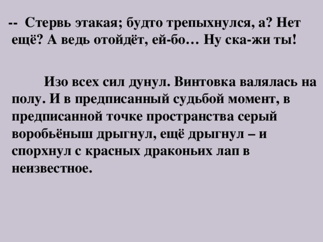  -- Стервь этакая; будто трепыхнулся, а? Нет ещё? А ведь отойдёт, ей-бо… Ну ска-жи ты!   Изо всех сил дунул. Винтовка валялась на полу. И в предписанный судьбой момент, в предписанной точке пространства серый воробьёныш дрыгнул, ещё дрыгнул – и спорхнул с красных драконьих лап в неизвестное. 