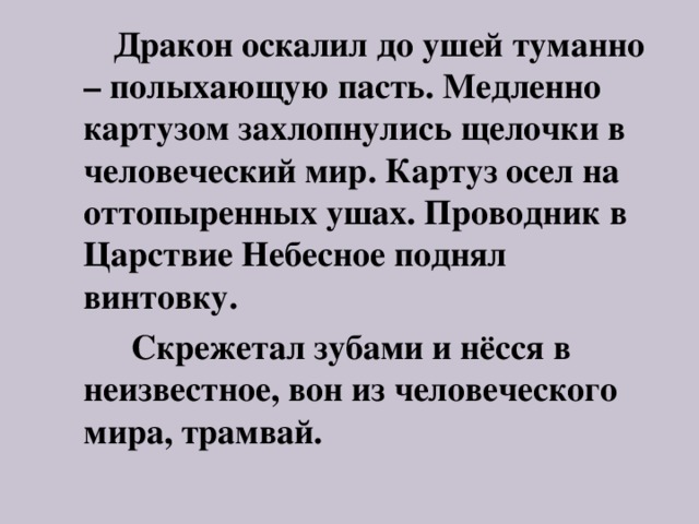  Дракон оскалил до ушей туманно – полыхающую пасть. Медленно картузом захлопнулись щелочки в человеческий мир. Картуз осел на оттопыренных ушах. Проводник в Царствие Небесное поднял винтовку.  Скрежетал зубами и нёсся в неизвестное, вон из человеческого мира, трамвай. 