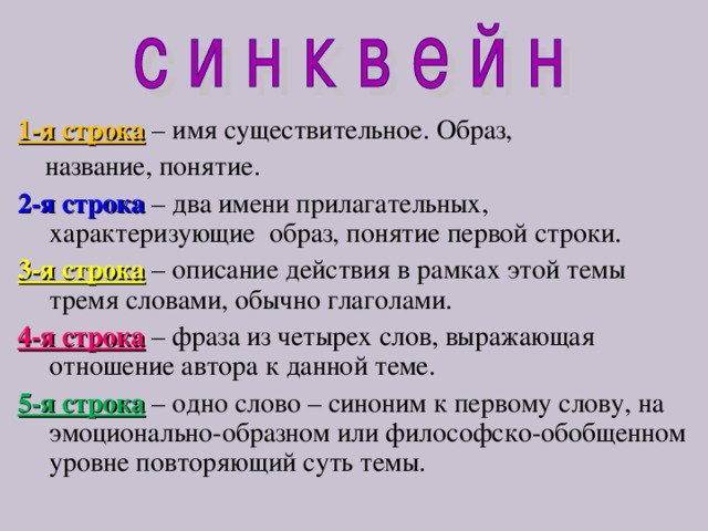  1-я строка  – имя существительное. Образ,  название, понятие. 2-я строка  – два имени прилагательных, характеризующие образ, понятие первой строки. 3-я строка  – описание действия в рамках этой темы тремя словами, обычно глаголами. 4-я строка  – фраза из четырех слов, выражающая отношение автора к данной теме. 5-я строка  – одно слово – синоним к первому слову, на эмоционально-образном или философско-обобщенном уровне повторяющий суть темы. 