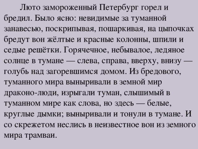 Люто замороженный Петербург горел и бредил. Было ясно: невидимые за туманной занавесью, поскрипывая, пошаркивая, на цыпочках бредут вон жёлтые и красные колонны, шпили и седые решётки. Горячечное, небывалое, ледяное солнце в тумане — слева, справа, вверху, внизу — голубь над загоревшимся домом. Из бредового, туманного мира выныривали в земной мир драконо-люди, изрыгали туман, слышимый в туманном мире как слова, но здесь — белые, круглые дымки; выныривали и тонули в тумане. И со скрежетом неслись в неизвестное вон из земного мира трамваи. 