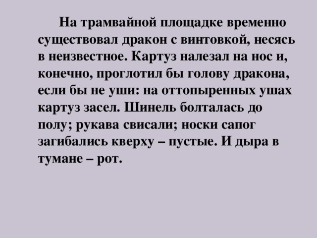  На трамвайной площадке временно существовал дракон с винтовкой, несясь в неизвестное. Картуз налезал на нос и, конечно, проглотил бы голову дракона, если бы не уши: на оттопыренных ушах картуз засел. Шинель болталась до полу; рукава свисали; носки сапог загибались кверху – пустые. И дыра в тумане – рот. 