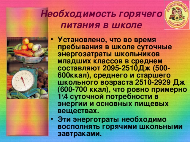 Необходимость горячего питания в школе Установлено, что во время пребывания в школе суточные энергозатраты школьников младших классов в среднем составляют 2095-2510Дж (500-600ккал), среднего и старшего школьного возраста 2510-2929 Дж (600-700 ккал), что ровно примерно 1\4 суточной потребности в энергии и основных пищевых веществах. Эти энерготраты необходимо восполнять горячими школьными завтраками. 