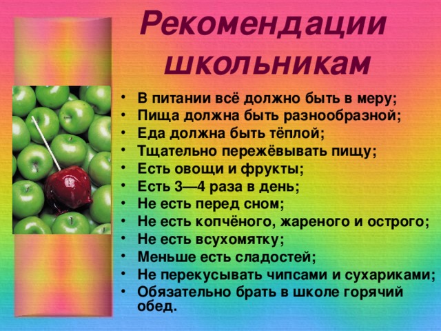 Рекомендации  школьникам В питании всё должно быть в меру; Пища должна быть разнообразной; Еда должна быть тёплой; Тщательно пережёвывать пищу; Есть овощи и фрукты; Есть 3—4 раза в день; Не есть перед сном; Не есть копчёного, жареного и острого; Не есть всухомятку; Меньше есть сладостей; Не перекусывать чипсами и сухариками; Обязательно брать в школе горячий обед. 