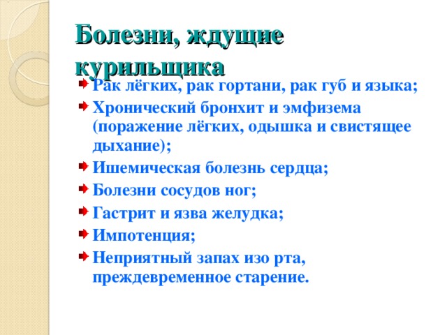 Болезни, ждущие курильщика Рак лёгких, рак гортани, рак губ и языка; Хронический бронхит и эмфизема (поражение лёгких, одышка и свистящее дыхание); Ишемическая болезнь сердца; Болезни сосудов ног; Гастрит и язва желудка; Импотенция; Неприятный запах изо рта, преждевременное старение.  
