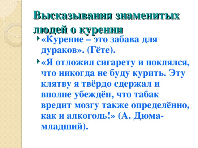 Высказывания знаменитых людей о курении «Курение – это забава для дураков». (Гёте). «Я отложил сигарету и поклялся, что никогда не буду курить. Эту клятву я твёрдо сдержал и вполне убеждён, что табак вредит мозгу также определённо, как и алкоголь!» (А. Дюма-младший). 