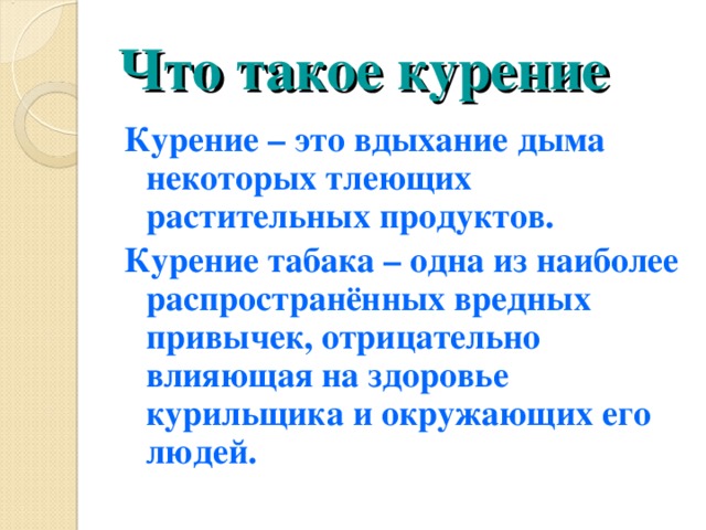 Что такое курение Курение – это вдыхание дыма некоторых тлеющих растительных продуктов. Курение табака – одна из наиболее распространённых вредных привычек, отрицательно влияющая на здоровье курильщика и окружающих его людей. 