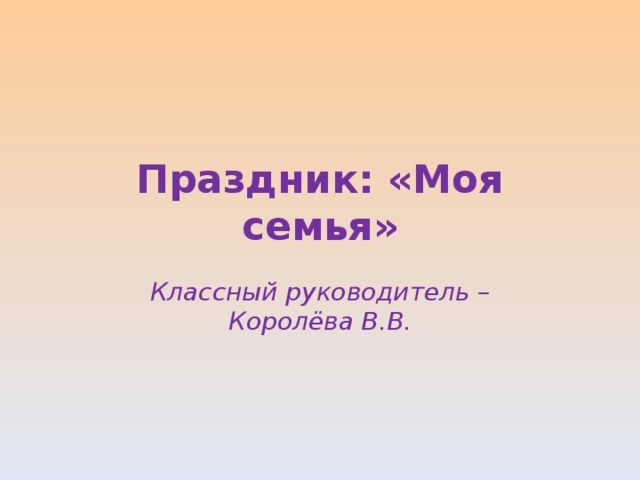 Праздник: «Моя семья» Классный руководитель – Королёва В.В. 