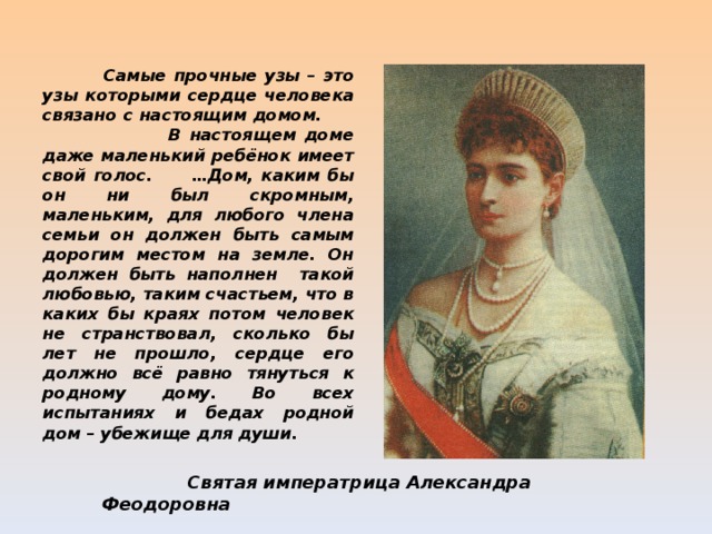  Самые прочные узы – это узы которыми сердце человека связано с настоящим домом. В настоящем доме даже маленький ребёнок имеет свой голос. …Дом, каким бы он ни был скромным, маленьким, для любого члена семьи он должен быть самым дорогим местом на земле. Он должен быть наполнен такой любовью, таким счастьем, что в каких бы краях потом человек не странствовал, сколько бы лет не прошло, сердце его должно всё равно тянуться к родному дому. Во всех испытаниях и бедах родной дом – убежище для души.   Святая императрица Александра Феодоровна 