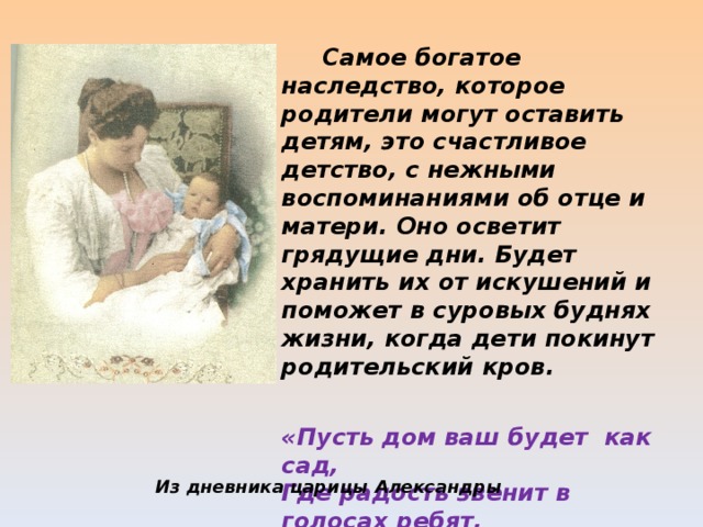  Самое богатое наследство, которое родители могут оставить детям, это счастливое детство, с нежными воспоминаниями об отце и матери. Оно осветит грядущие дни. Будет хранить их от искушений и поможет в суровых буднях жизни, когда дети покинут родительский кров. «Пусть дом ваш будет как сад, Где радость звенит в голосах ребят,  И детство наполнено счастьем.» Из дневника царицы Александры 