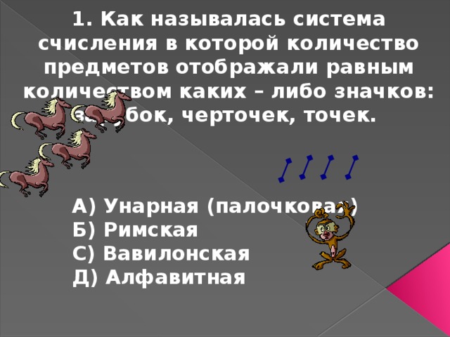 1. Как называлась система счисления в которой количество предметов отображали равным количеством каких – либо значков: зарубок, черточек, точек. А) Унарная (палочковая) Б) Римская С) Вавилонская Д) Алфавитная