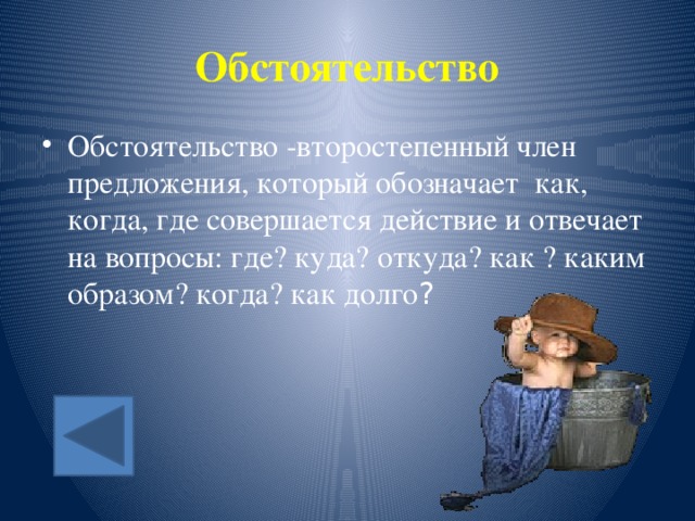 Обстоятельство Обстоятельство -второстепенный член предложения, который обозначает как, когда, где совершается действие и отвечает на вопросы: где? куда? откуда? как ? каким образом? когда? как долго ? 