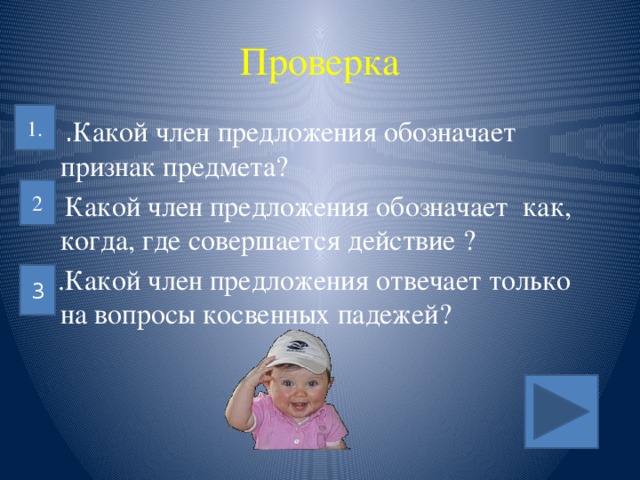 Проверка 1. 1 . Какой член предложения обозначает признак предмета? 2. Какой член предложения обозначает как, когда, где совершается действие ?  3.Какой член предложения отвечает только на вопросы косвенных падежей? 2 3  