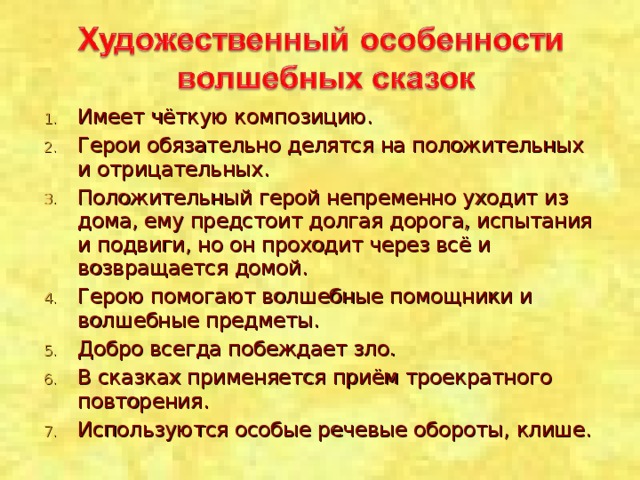 Имеет чёткую композицию. Герои обязательно делятся на положительных и отрицательных. Положительный герой непременно уходит из дома, ему предстоит долгая дорога, испытания и подвиги, но он проходит через всё и возвращается домой. Герою помогают волшебные помощники и волшебные предметы. Добро всегда побеждает зло. В сказках применяется приём троекратного повторения. Используются особые речевые обороты, клише.