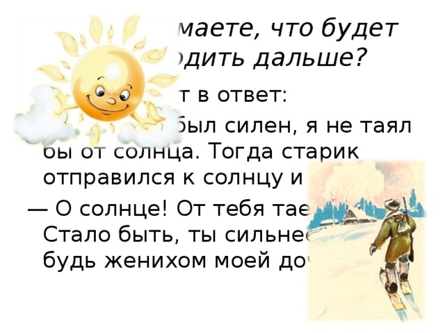 Как вы думаете, что будет происходить дальше? Лёд и говорит в ответ: — Если бы я был силен, я не таял бы от солнца. Тогда старик отправился к солнцу и говорит: — О солнце! От тебя тает лёд. Стало быть, ты сильнее его — будь женихом моей дочери!