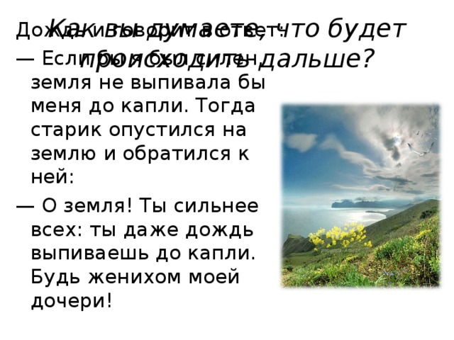 Как вы думаете, что будет происходить дальше? Дождь и говорит в ответ: — Если бы я был силен, земля не выпивала бы меня до капли. Тогда старик опустился на землю и обратился к ней: — О земля! Ты сильнее всех: ты даже дождь выпиваешь до капли. Будь женихом моей дочери!