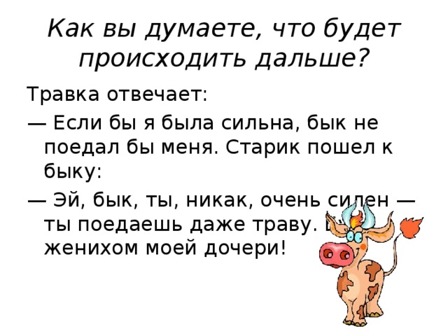 Как вы думаете, что будет происходить дальше? Травка отвечает: — Если бы я была сильна, бык не поедал бы меня. Старик пошел к быку: — Эй, бык, ты, никак, очень силен — ты поедаешь даже траву. Будь женихом моей дочери!