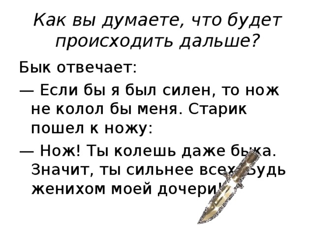 Как вы думаете, что будет происходить дальше? Бык отвечает: — Если бы я был силен, то нож не колол бы меня. Старик пошел к ножу: — Нож! Ты колешь даже быка. Значит, ты сильнее всех. Будь женихом моей дочери!
