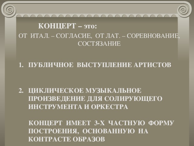 КОНЦЕРТ – это: ОТ ИТАЛ. – СОГЛАСИЕ, ОТ ЛАТ. – СОРЕВНОВАНИЕ, СОСТЯЗАНИЕ ПУБЛИЧНОЕ ВЫСТУПЛЕНИЕ АРТИСТОВ   ЦИКЛИЧЕСКОЕ МУЗЫКАЛЬНОЕ ПРОИЗВЕДЕНИЕ ДЛЯ СОЛИРУЮЩЕГО ИНСТРУМЕНТА И ОРКЕСТРА   КОНЦЕРТ ИМЕЕТ 3-Х ЧАСТНУЮ ФОРМУ ПОСТРОЕНИЯ, ОСНОВАННУЮ НА КОНТРАСТЕ ОБРАЗОВ  