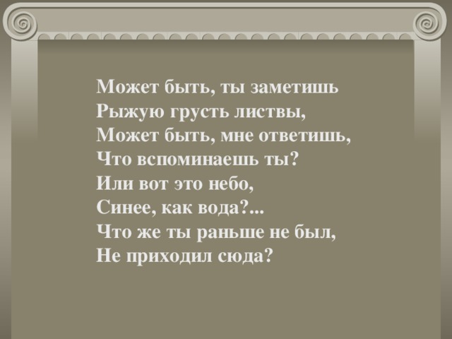Может быть, ты заметишь  Рыжую грусть листвы,  Может быть, мне ответишь,  Что вспоминаешь ты?  Или вот это небо,  Синее, как вода?...  Что же ты раньше не был,  Не приходил сюда? 