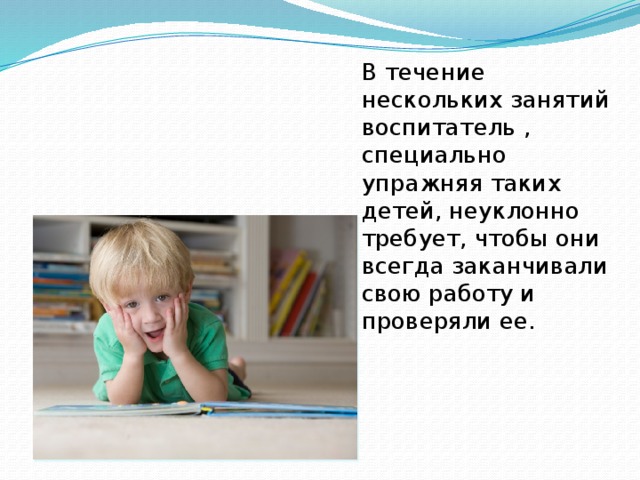В течение нескольких занятий воспитатель , специально упражняя таких детей, неуклонно требует, чтобы они всегда заканчивали свою работу и проверяли ее. 