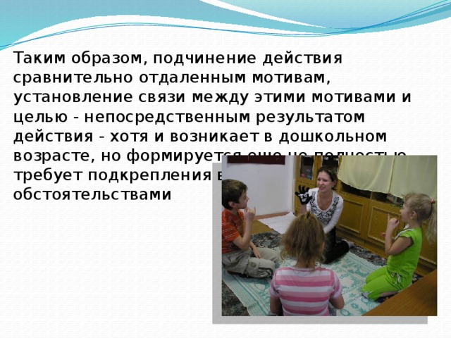 Таким образом, подчинение действия сравнительно отдаленным мотивам, установление связи между этими мотивами и целью - непосредственным результатом действия - хотя и возникает в дошкольном возрасте, но формируется еще не полностью, требует подкрепления внешними обстоятельствами 