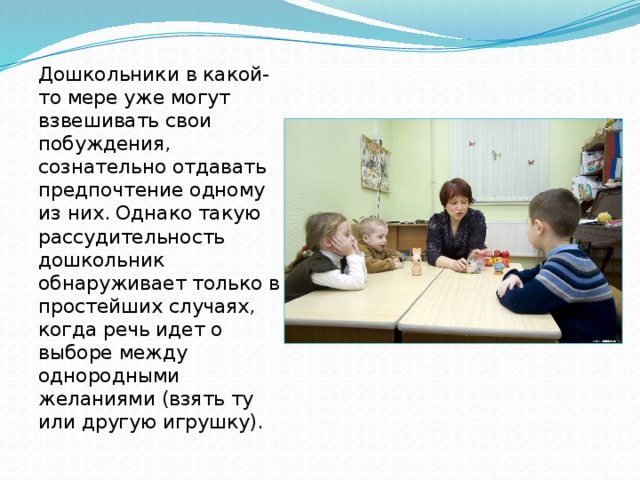 Дошкольники в какой-то мере уже могут взвешивать свои побуждения, сознательно отдавать предпочтение одному из них. Однако такую рассудительность дошкольник обнаруживает только в простейших случаях, когда речь идет о выборе между однородными желаниями (взять ту или другую игрушку). 