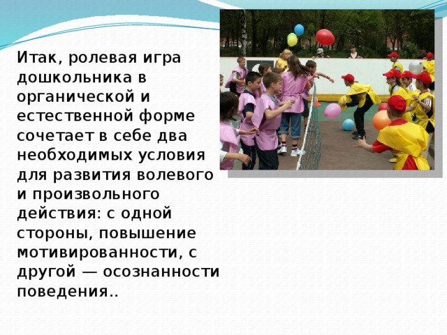 Итак, ролевая игра дошкольника в органической и естественной форме сочетает в себе два необходимых условия для развития волевого и произвольного действия: с одной стороны, повышение мотивированности, с другой — осознанности поведения.. 