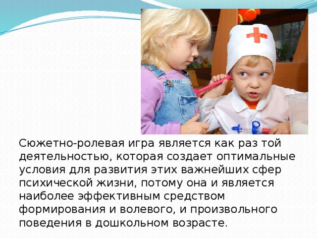 Сюжетно-ролевая игра является как раз той деятельностью, которая создает оптимальные условия для развития этих важнейших сфер психической жизни, потому она и является наиболее эффективным средством формирования и волевого, и произвольного поведения в дошкольном возрасте. 