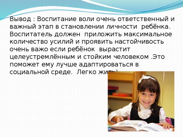 Вывод : Воспитание воли очень ответственный и важный этап в становлении личности ребёнка. Воспитатель должен приложить максимальное количество усилий и проявить настойчивость очень важо если ребёнок вырастит целеустремлённым и стойким человеком .Это поможет ему лучше адаптироваться в социальной среде. Легко жить! 