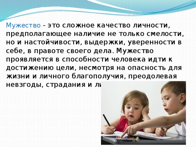 Мужество  - это сложное качество личности, предполагающее наличие не только смелости, но и настойчивости, выдержки, уверенности в себе, в правоте своего дела. Мужество проявляется в способности человека идти к достижению цели, несмотря на опасность для жизни и личного благополучия, преодолевая невзгоды, страдания и лишения. 