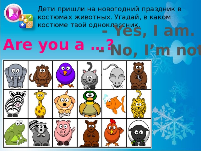Дети пришли на новогодний праздник в костюмах животных. Угадай, в каком костюме твой одноклассник. - Yes, I am. Are you a …? - No, I’m not. Можно использовать карточки - «бочонки» из лото. Учащийся вытаскивает карточку с животным, но не показывает её другим. Игроки задают вопрос по образцу. Угадавший становится ведущим.  
