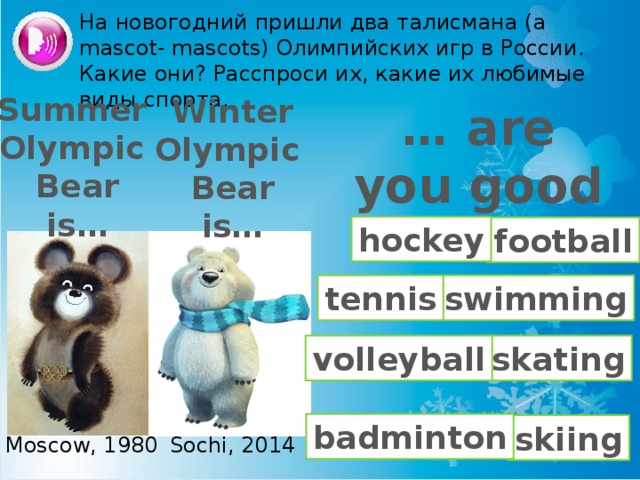 На новогодний пришли два талисмана (a mascot- mascots) Олимпийских игр в России. Какие они? Расспроси их, какие их любимые виды спорта. Summer Olympic Bear is… Winter Olympic Bear is… … are you good at …? hockey football tennis swimming skating volleyball badminton skiing Moscow, 1980 Sochi, 2014 