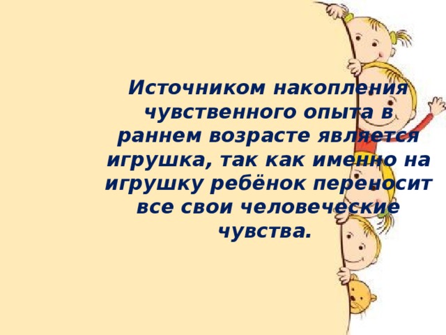 Источником накопления чувственного опыта в раннем возрасте является игрушка, так как именно на игрушку ребёнок переносит все свои человеческие чувства.   